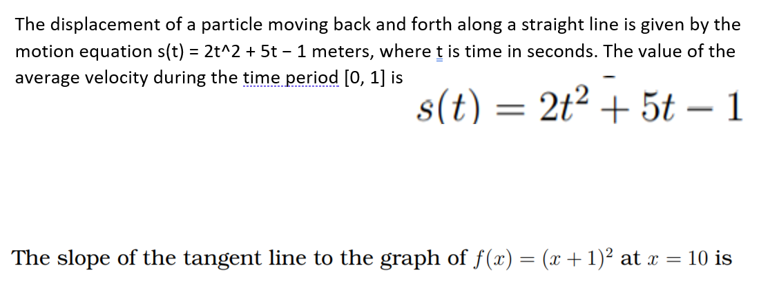 The displacement of a particle moving back and forth along a straight line is given by the
motion equation s(t) = 2t^2 + 5t – 1 meters, where t is time in seconds. The value of the
average velocity during the time period [0, 1] is
--- -
s(t) = 2t² + 5t – 1
The slope of the tangent line to the graph of f(x) = (x + 1)² at x = 10 is
