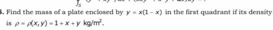 5. Find the mass of a plate enclosed by y = x(1 - x) in the first quadrant if its density
is p= Ax,y) = 1+x +y kg/m.
