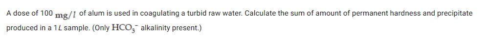 A dose of 100 me/1 of alum is used in coagulating a turbid raw water. Calculate the sum of amount of permanent hardness and precipitate
produced in a 1L sample. (Only HCO, alkalinity present.)
