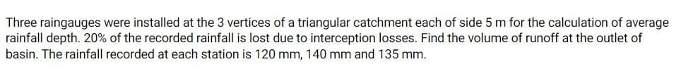 Three raingauges were installed at the 3 vertices of a triangular catchment each of side 5 m for the calculation of average
rainfall depth. 20% of the recorded rainfall is lost due to interception losses. Find the volume of runoff at the outlet of
basin. The rainfall recorded at each station is 120 mm, 140 mm and 135 mm.
