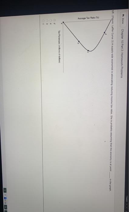 Done
17. (Figure: Laffer Curve 3) A supply-side economist is advocating reducing income tax rates. She is probably assuming that the economy is at point
Average Tax Rate(%)
O d
3
b
Chapter 10 Part 2: Homework Problems
C
Tax Revenues (millions of dollars)
in the graph.
1 match C