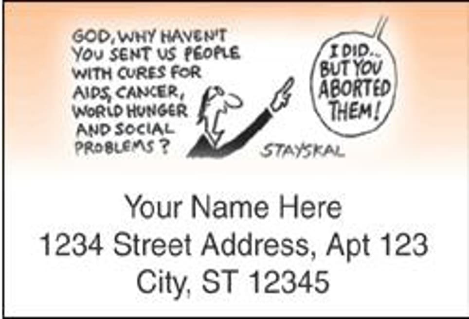 GOD, WHY HAVEN'T
You SENT US PEOPLE
WITH CURES FOR
AIDS, CANCER,
WORLD HUNGER
AND SOCIAL
PROBLEMS?
STAYSKAL
Your Name Here
1234 Street Address, Apt 123
City, ST 12345
I DID..
BUT YOU
ABORTED
THEM!