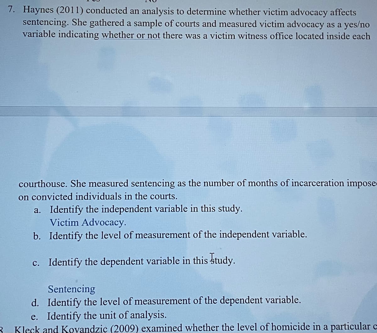 7. Haynes (2011) conducted an analysis to determine whether victim advocacy affects
sentencing. She gathered a sample of courts and measured victim advocacy as a yes/no
variable indicating whether or not there was a victim witness office located inside each
courthouse. She measured sentencing as the number of months of incarceration impose
on convicted individuals in the courts.
a. Identify the independent variable in this study.
Victim Advocacy.
b. Identify the level of measurement of the independent variable.
c. Identify the dependent variable in this study.
Sentencing
d. Identify the level of measurement of the dependent variable.
e. Identify the unit of analysis.
3 Kleck and Koyandzic (2009) examined whether the level of homicide in a particular c