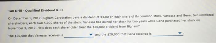 Tax Drill - Qualified Dividend Rule
On December 1, 2017, Bigham Corporation pays a dividend of $4.00 on each share of its common stock. Vanessa and Gena, two unrelated
shareholders, each own 5,000 shares of the stock. Vanessa has owned her stock for two years while Gena purchased her stock on
November 3, 2017. How does each shareholder treat the $20,000 dividend from Bigham?
The $20,000 that Vanessa receives is
and the $20,000 that Gena receives is