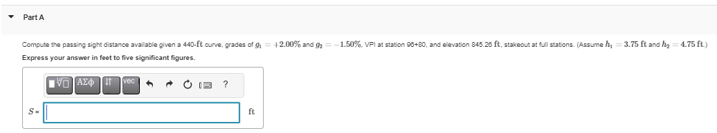 Part A
Compute the passing sight distance available given a 440-ft curve, grades of g
Express your answer in feet to five significant figures.
ΠΑΠ ΑΣΦ
S=
?
ft
+2.00% and 9₂
-1.50%. VPI at station 96+80, and elevation 845.26 ft, stakeout at full stations. (Assume h₁ = 3.75 ft and h₂ = 4.75 ft.)