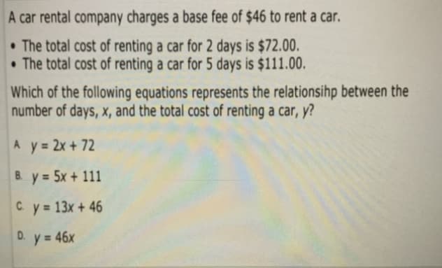 A car rental company charges a base fee of $46 to rent a car.
• The total cost of renting a car for 2 days is $72.00.
• The total cost of renting a car for 5 days is $111.00.
Which of the following equations represents the relationsihp between the
number of days, x, and the total cost of renting a car, y?
A y 2x + 72
B. y 5x + 111
C. y 13x + 46
D.
y = 46x
