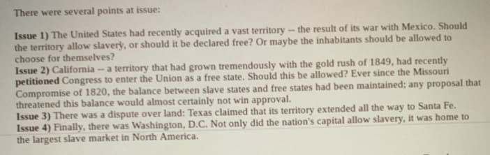 There were several points at issue:
Issue 1) The United States had recently acquired a vast territory - the result of its war with Mexico. Should
the territory allow slavery, or should it be declared free? Or maybe the inhabitants should be allowed to
choose for themselves?
Issue 2) California - a territory that had grown tremendously with the gold rush of 1849, had recently
petitioned Congress to enter the Union as a free state. Should this be allowed? Ever since the Missouri
Compromise of 1820, the balance between slave states and free states had been maintained; any proposal that
threatened this balance would almost certainly not win approval.
Issue 3) There was a dispute over land: Texas claimed that its territory extended all the way to Santa Fe.
Issue 4) Finally, there was Washington, D.C. Not only did the nation's capital allow slavery, it was home to
the largest slave market in North America.
