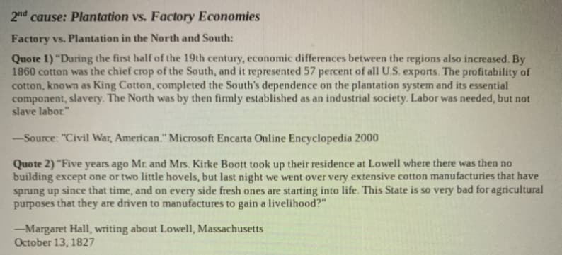 2nd cause: Plantation vs. Factory Economies
Factory vs. Plantation in the North and South:
Quote 1) "During the first half of the 19th century, economic differences between the regions also increased. By
1860 cotton was the chief crop of the South, and it represented 57 percent of all U.S. exports. The profitability of
cotton, known as King Cotton, completed the South's dependence on the plantation system and its essential
component, slavery. The North was by then firmly established as an industrial society. Labor was needed, but not
slave labor."
-Source: "Civil War, American." Microsoft Encarta Online Encyclopedia 2000
Quote 2) "Five years ago Mr. and Mrs. Kirke Boott took up their residence at Lowell where there was then no
building except one or two little hovels, but last night we went over very extensive cotton manufacturies that have
sprung up since that time, and on every side fresh ones are starting into life. This State is so very bad for agricultural
purposes that they are driven to manufactures to gain a livelihood?"
-Margaret Hall, writing about Lowell, Massachusetts
October 13, 1827
