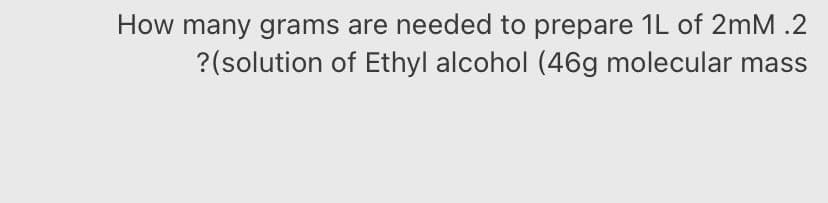 How many grams are needed to prepare 1L of 2mM .2
?(solution of Ethyl alcohol (46g molecular mass
