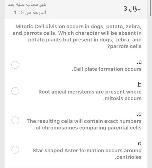 غر مجاب علیه بعد.
الدرجة من 0 1.0
سؤال 3
Mitotic Cell division occurs in dogs, potato, zebra,
and parrots cells. Which character will be absent in
potato plants but present in dogs, zebra, and
?parrots cells
.a
.Cell plate formation occurs
.b
Root apical meristems are present where
.mitosis occurs
.C
The resulting cells will contain exact numbers
.of chromosomes comparing parental cells
.d
Star shaped Aster formation occurs around
.centrioles
