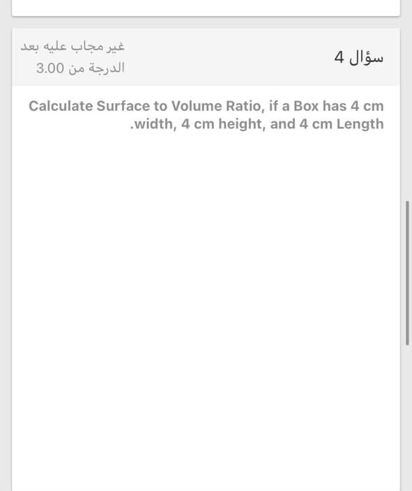 غير مجاب عليه بعد
الدرجة من 0 3.0
سؤال 4
Calculate Surface to Volume Ratio, if a Box has 4 cm
.width, 4 cm height, and 4 cm Length
