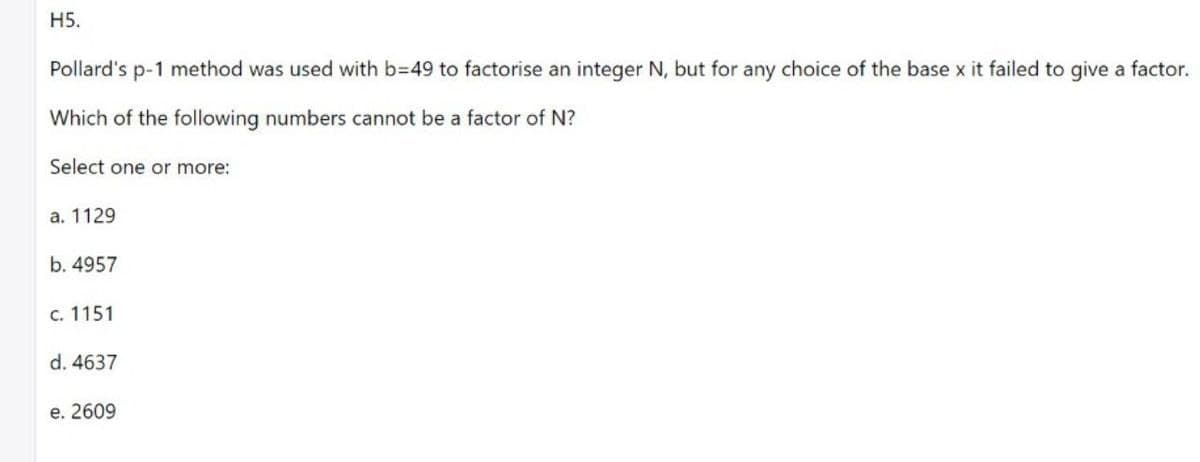 H5.
Pollard's p-1 method was used with b=49 to factorise an integer N, but for any choice of the base x it failed to qgive a factor.
Which of the following numbers cannot be a factor of N?
Select one or more:
а. 1129
b. 4957
с. 1151
d. 4637
е. 2609
