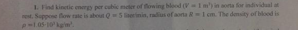 1. Find kinetic energy per cubic meter of flowing blood (V =1 m') in aorta for individual at
Q = 5 liter/min, radius
of aorta
1 cm. The density of blood is
rest. Suppose flow rate is about
p-1.05-10' kg/m.
R =
