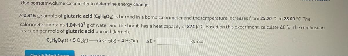 Use constant-volume calorimetry to determine energy change.
A 0.916-g sample of glutaric acid (C5H8O4) is burned in a bomb calorimeter and the temperature increases from 25.20 °C to 28.00 °C. The
calorimeter contains 1.04x103 g of water and the bomb has a heat capacity of 874 J/°C. Based on this experiment, calculate AE for the combustion
reaction per mole of glutaric acid burned (kJ/mol).
C5H8O4(s) + 5 O2(g) 5 CO2(g) + 4H₂O(l)
Check & Submit Answer
Show Approac
ΔΕ Ξ
kJ/mol