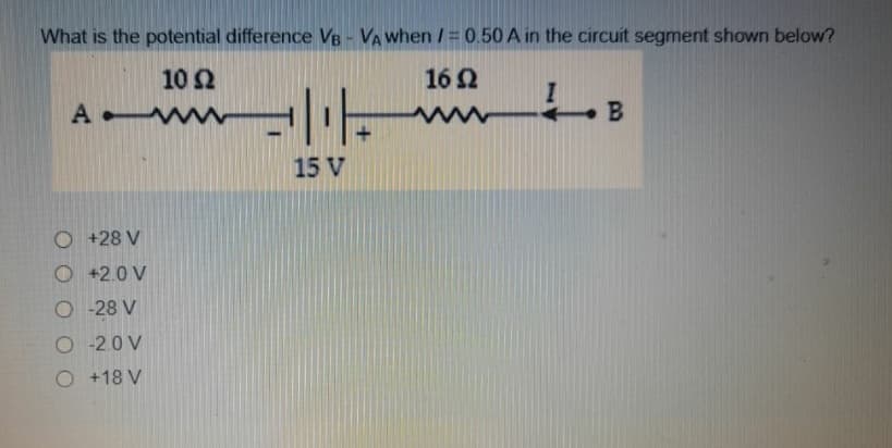 What is the potential difference VB - VA when /= 0.50 A in the circuit segment shown below?
10 2
16 2
A ww
15 V
O +28 V
O +2.0 V
O -28 V
O -2.0 V
O +18 V
