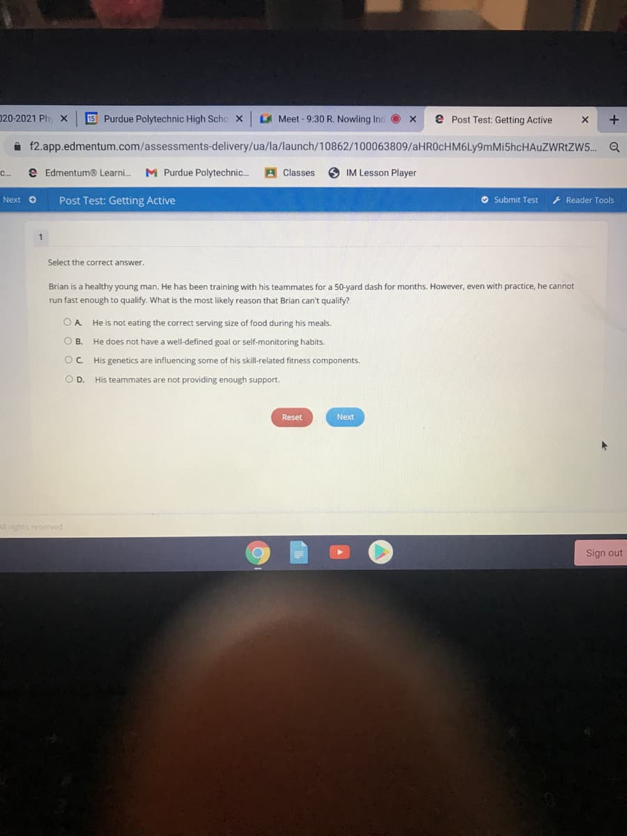 020-2021 Ph X
15 Purdue Polytechnic High Scho X
A Meet - 9:30 R. Nowling Inc O x
e Post Test: Getting Active
i f2.app.edmentum.com/assessments-delivery/ua/la/launch/10862/100063809/aHROcHM6Ly9mMi5hcHAuZWRtZW5..
C.
e Edmentum® Learni.
M Purdue Polytechnic..
A Classes
O IM Lesson Player
Next O
Post Test: Getting Active
O Submit Test
} Reader Tools
1
Select the correct answer.
Brian is a healthy young man. He has been training with his teammates for a 50-yard dash for months. However, even with practice, he cannot
run fast enough to qualify. What is the most likely reason that Brian can't qualify?
OA.
He is not eating the correct serving size of food during his meals.
OB.
He does not have a well-defined goal or self-monitoring habits.
O. His genetics are influencing some of his skill-related fitness components.
OD.
His teammates are not providing enough support.
Reset
Next
All rights reserved.
Sign out
