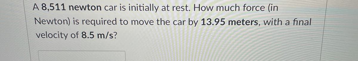 A 8,511 newton car is initially at rest. How much force (in
Newton) is required to move the car by 13.95 meters, with a final
velocity of 8.5 m/s?
