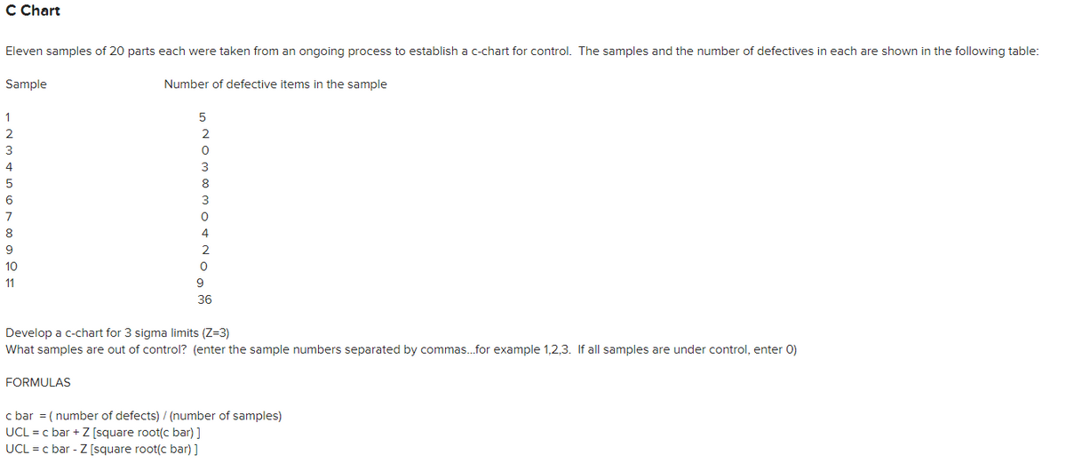 C Chart
Eleven samples of 20 parts each were taken from an ongoing process to establish a c-chart for control. The samples and the number of defectives in each are shown in the following table:
Sample
Number of defective items in the sample
1
2
4
8
3
7
8
4
9
2
10
11
9
36
Develop a c-chart for 3 sigma limits (Z=3)
What samples are out of control? (enter the sample numbers separated by commas.for example 1,2,3. If all samples are under control, enter 0)
FORMULAS
c bar = ( number of defects) / (number of samples)
UCL = c bar + Z [square root(c bar)]
UCL = c bar - Z [square root(c bar) ]
