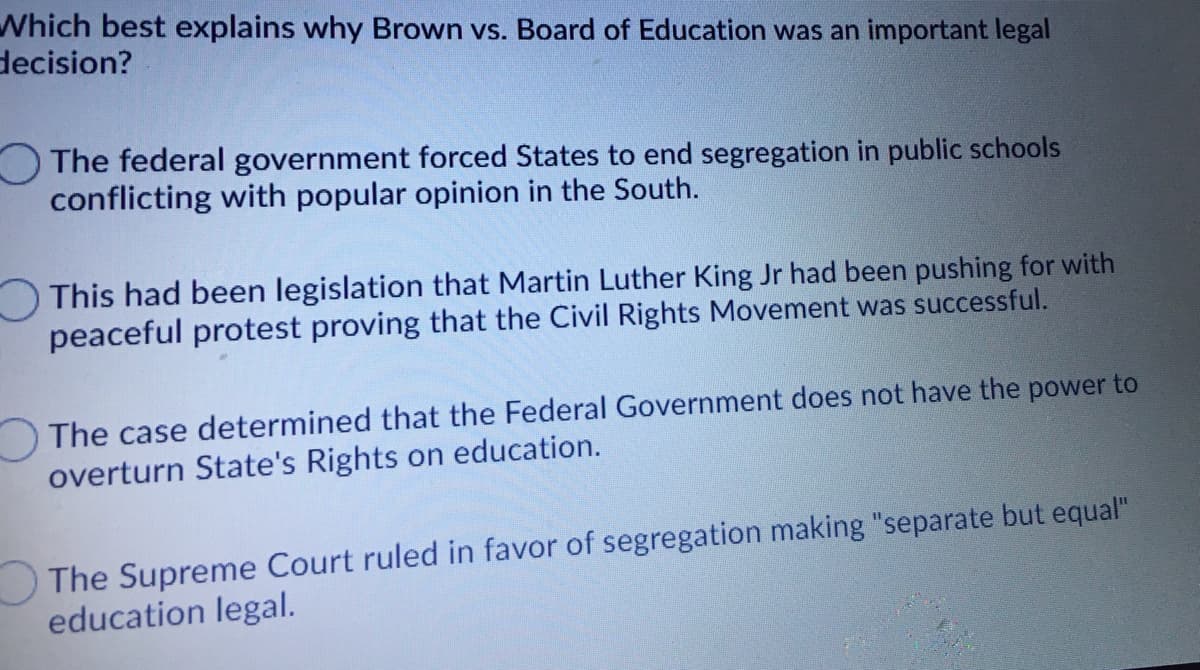 Which best explains why Brown vs. Board of Education was an important legal
decision?
O The federal government forced States to end segregation in public schools
conflicting with popular opinion in the South.
This had been legislation that Martin Luther King Jr had been pushing for with
peaceful protest proving that the Civil Rights Movement was successful.
The case determined that the Federal Government does not have the power to
overturn State's Rights on education.
The Supreme Court ruled in favor of segregation making "separate but equal"
education legal.
