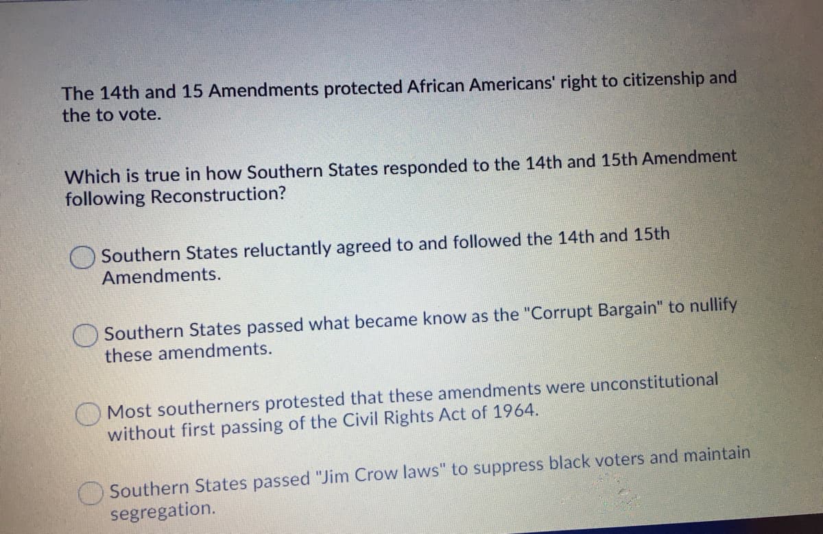 The 14th and 15 Amendments protected African Americans' right to citizenship and
the to vote.
Which is true in how Southern States responded to the 14th and 15th Amendment
following Reconstruction?
Southern States reluctantly agreed to and followed the 14th and 15th
Amendments.
O Southern States passed what became know as the "Corrupt Bargain" to nullify
these amendments.
Most southerners protested that these amendments were unconstitutional
without first passing of the Civil Rights Act of 1964.
Southern States passed "Jim Crow laws" to suppress black voters and maintain
segregation.
