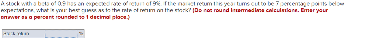 A stock with a beta of 0.9 has an expected rate of return of 9%. If the market return this year turns out to be 7 percentage points below
expectations, what is your best guess as to the rate of return on the stock? (Do not round intermediate calculations. Enter your
answer as a percent rounded to 1 decimal place.)
Stock return
%
