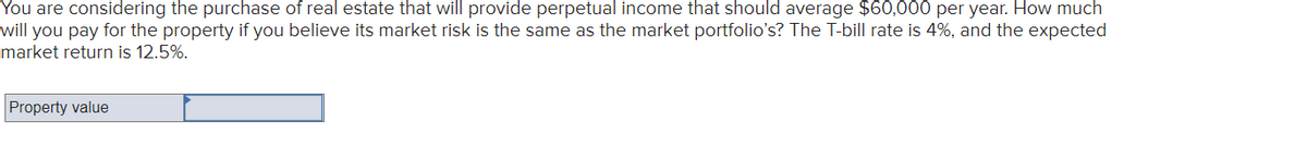 You are considering the purchase of real estate that will provide perpetual income that should average $60,000 per year. How much
will you pay for the property if you believe its market risk is the same as the market portfolio's? The T-bill rate is 4%, and the expected
market return is 12.5%.
Property value
