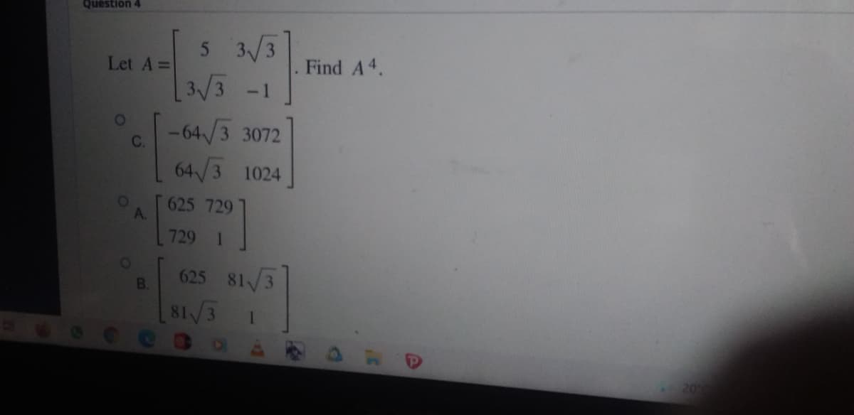 Question 4
5 3/3
3/3 -1
-64/3 3072
Let A =
Find A4.
C.
64/3
1024
625 729
A.
729 1
01
625 81/3
B.
81/3
209
