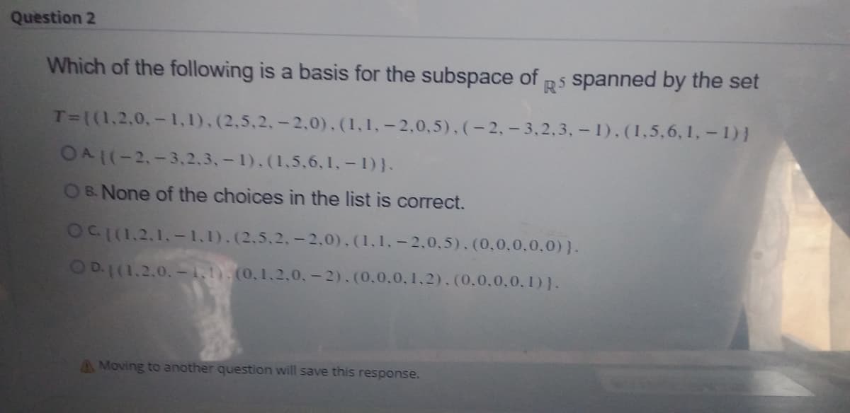 Question 2
Which of the following is a basis for the subspace of p5 spanned by the set
T=((1,2,0,- 1,1).(2,5.2,-2.0).(1,1,-2,0,5).(-2.- 3,2,3, - 1).(1,5,6, 1,-1)}
OA1(-2,-3,2,3,-1).(1,5.6,1,-1)}.
OBNone of the choices in the list is correct.
OCI(1.2,1.-1.1).(2.5.2.-2,0).(1.1.-2.0,5).(0,0.0.0.0)}.
OD.1(1.2.0. -1,1). (0,1,2,0,- 2).(0.0.0, 1,2).(0.0,0,0, 1)).
A Moving to another question will save this response.
