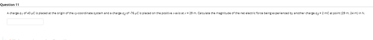 Question 11
A charge q1 of 40 µC is placed at the origin of the xy-coordinate system and a charge q2 of -76 pC is placed on the positive x-axis at x = 29 m. Calculate the magnitude of the net electric force being experienced by another charge q3=2 mC at point (29 m, 24 m) in N.
