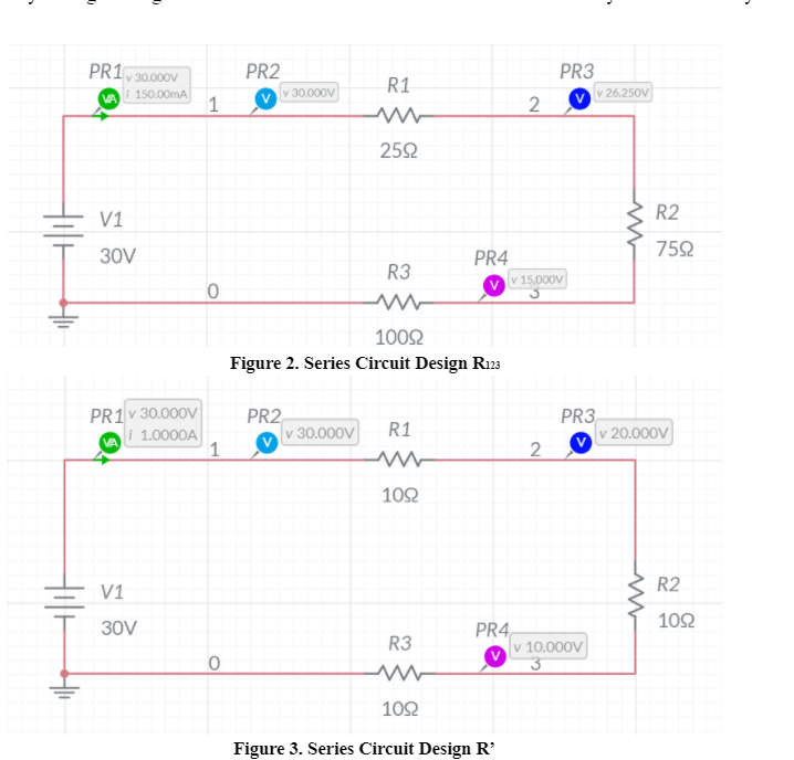 PR1
PR2
PR3
v 30.000V
R1
i 150.00mA
1
30.000V
v 26.250V
252
V1
R2
752
30V
PR4
R3
v 15,000V
1002
Figure 2. Series Circuit Design R23
PR1 v 30.000V
PR2
v 30.000V
PR3
v 20.000V
R1
i 1.0000A
1
2
102
V1
R2
102
PR4,
v 10.000V
30V
R3
102
Figure 3. Series Circuit Design R'
