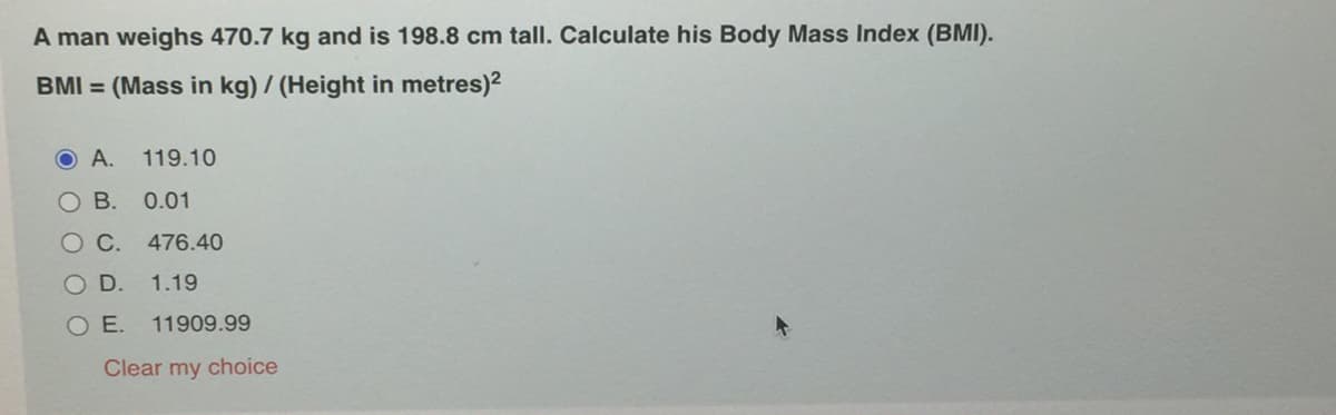 A man weighs 470.7 kg and is 198.8 cm tall. Calculate his Body Mass Index (BMI).
BMI = (Mass in kg) / (Height in metres)2
O A.
119.10
O B. 0.01
OC.
476.40
OD.
1.19
O E.
11909.99
Clear my choice
