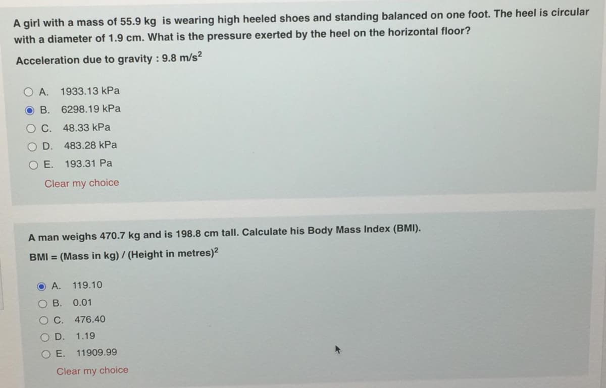 A girl with a mass of 55.9 kg is wearing high heeled shoes and standing balanced on one foot. The heel is circular
with a diameter of 1.9 cm. What is the pressure exerted by the heel on the horizontal floor?
Acceleration due to gravity : 9.8 m/s²
O A. 1933.13 kPa
O B. 6298.19 kPa
OC.
48.33 kPa
D. 483.28 kPa
O E. 193.31 Pa
Clear my choice
A man weighs 470.7 kg and is 198.8 cm tall. Calculate his Body Mass Index (BMI).
BMI = (Mass in kg) / (Height in metres)2
O A.
119.10
O B. 0.01
OC.
476.40
OD.
1.19
O E.
11909.99
Clear my choice
