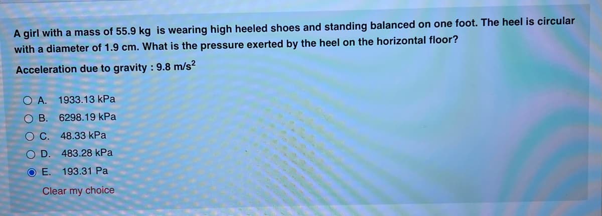 A girl with a mass of 55.9 kg is wearing high heeled shoes and standing balanced on one foot. The heel is circular
with a diameter of 1.9 cm. What is the pressure exerted by the heel on the horizontal floor?
Acceleration due to gravity : 9.8 m/s?
O A.
1933.13 kPa
OB.
6298.19 kPa
O C. 48.33 kPa
OD.
483.28 kPa
O E.
193.31 Pa
Clear my choice
