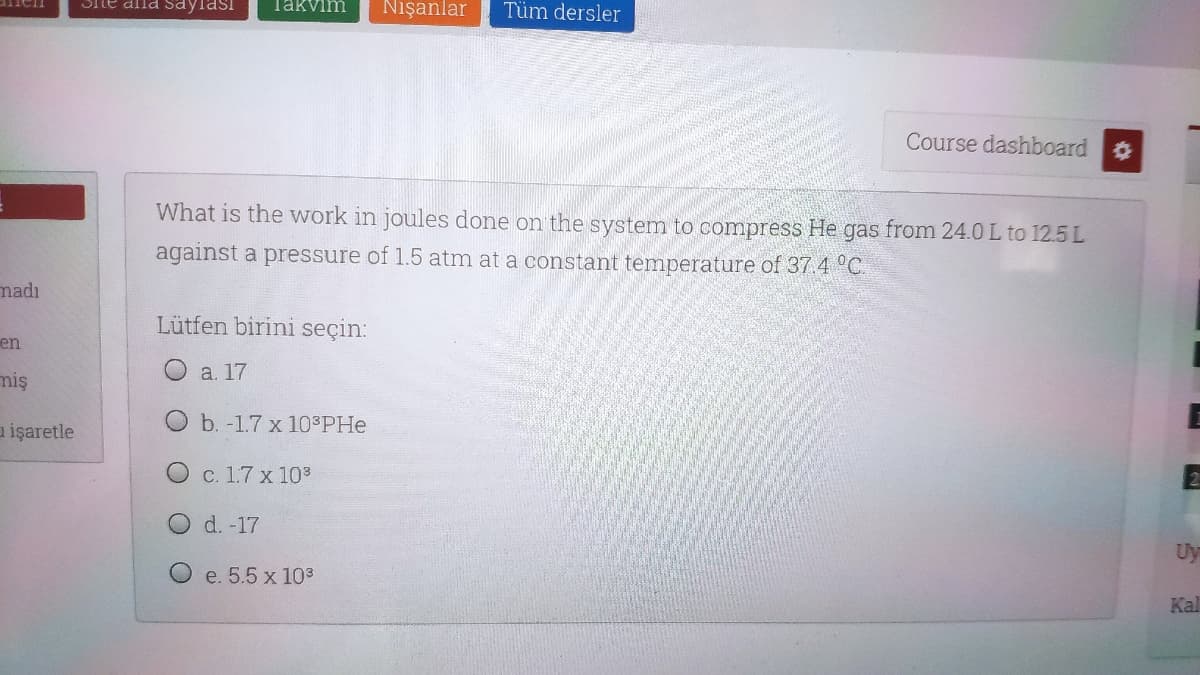 Ste ana saylası
Takvim
Nışanlar
Tüm dersler
Course dashboard
What is the work in joules done on the system to compress He gas from 24.0 L to 12.5 L
against a pressure of 1.5 atm at a constant temperature of 37.4 °C
madı
Lütfen birini seçin:
en
a. 17
miş
a işaretle
O b. -1.7 x 10 PHe
O c. 1.7 x 10
O d. -17
Uy
e. 5.5 x 103
Kal
