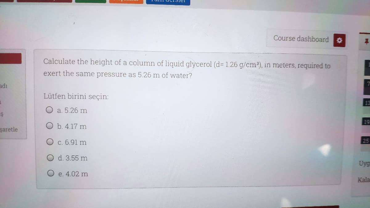 Course dashboard
Calculate the height of a column of liquid glycerol (d= 1.26 g/cm³), in meters, required to
exert the same pressure as 5.26 m of water?
adı
Lütfen birini seçin:
13
a. 5.26 m
19
O b. 4.17 m
şaretle
. 6.91 m
25
d. 3.55 m
Uyg
O e. 4.02 m
Kala
