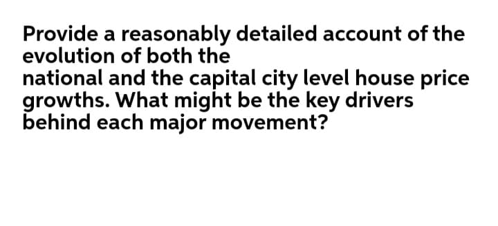 Provide a reasonably detailed account of the
evolution of both the
national and the capital city level house price
growths. What might be the key drivers
behind each major movement?
