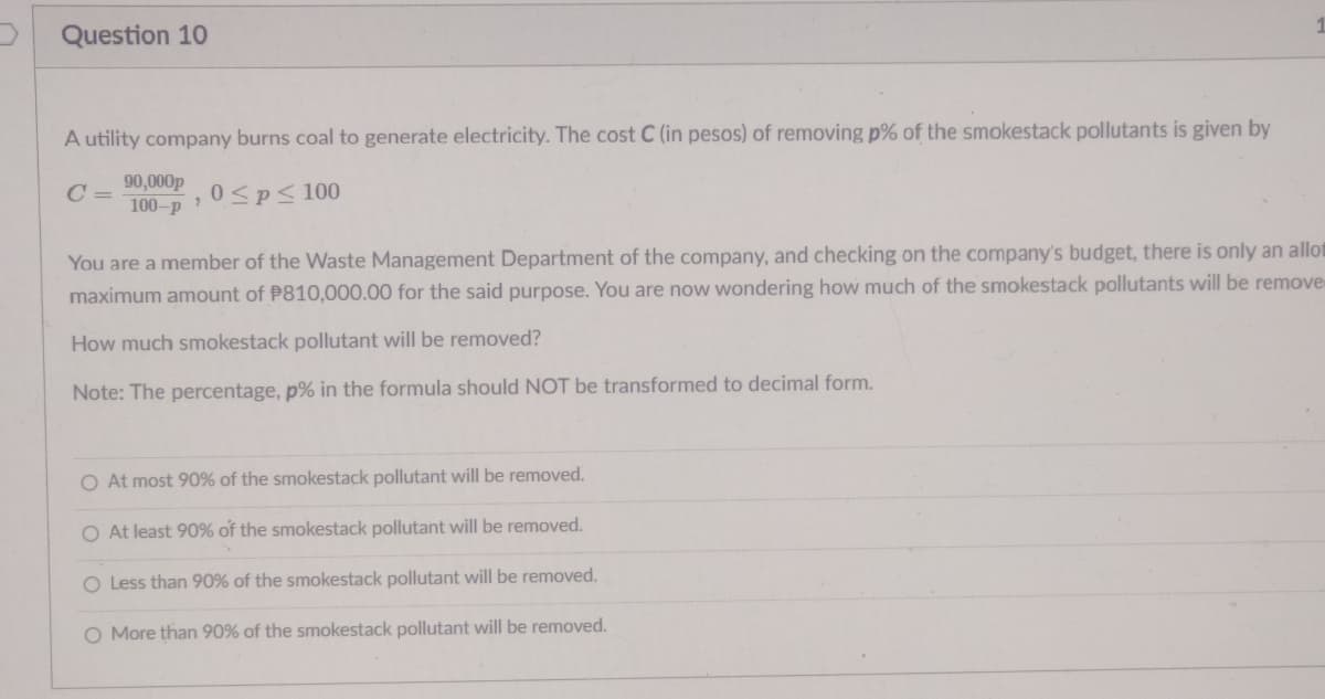 Question 10
A utility company burns coal to generate electricity. The cost C (in pesos) of removing p% of the smokestack pollutants is given by
90,000p
100-p
0<p< 100
You are a member of the Waste Management Department of the company, and checking on the company's budget, there is only an allot
maximum amount of P810,000.00 for the said purpose. You are now wondering how much of the smokestack pollutants will be remove
How much smokestack pollutant will be removed?
Note: The percentage, p% in the formula should NOT be transformed to decimal form.
O At most 90% of the smokestack pollutant will be removed.
O At least 90% of the smokestack pollutant will be removed.
O Less than 90% of the smokestack pollutant will be removed.
O More than 90% of the smokestack pollutant will be removed.
