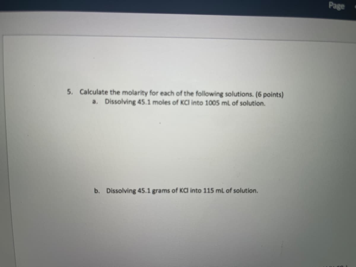 Page
5. Calculate the molarity for each of the following solutions. (6 points)
a. Dissolving 45.1 moles of KCl into 1005 ml of solution.
b. Dissolving 45.1 grams of KCa into 115 mL of solution.
