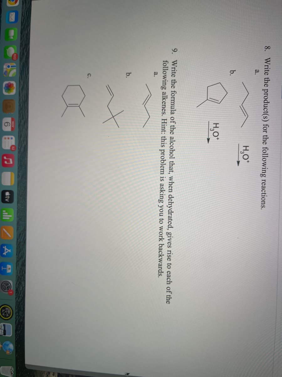 8. Write the product(s) for the following reactions.
a.
H,O*
b.
H,O
9. Write the formula of the alcohol that, when dehydrated, gives rise to each of the
following alkenes. Hint: this problem is asking you to work backwards.
a.
b.
6.
tv
