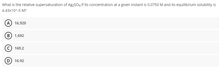 What is the relative supersaturation of Ag2S04 if its concentration at a given instant is 0.0750 M and its equilibrium solubility is
4.43x10^-5 M?
(A) 16,920
B 1,692
169.2
D 16.92
