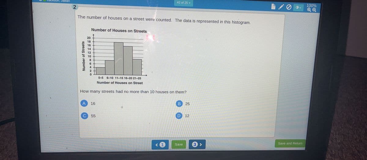 #2 of 25-
Jabari
2
The number of houses on a street were counted. The data is represented in this histogram.
Number of Houses on Streets
Number of Streets
20
18
16
14
12
10
0-5 6-10 11-15 16-20 21-25
Number of Houses on Street
How many streets had no more than 10 houses on them?
A
16
B 25
C
55
D 12
0
<1
Save
3>
Save and Return
100%