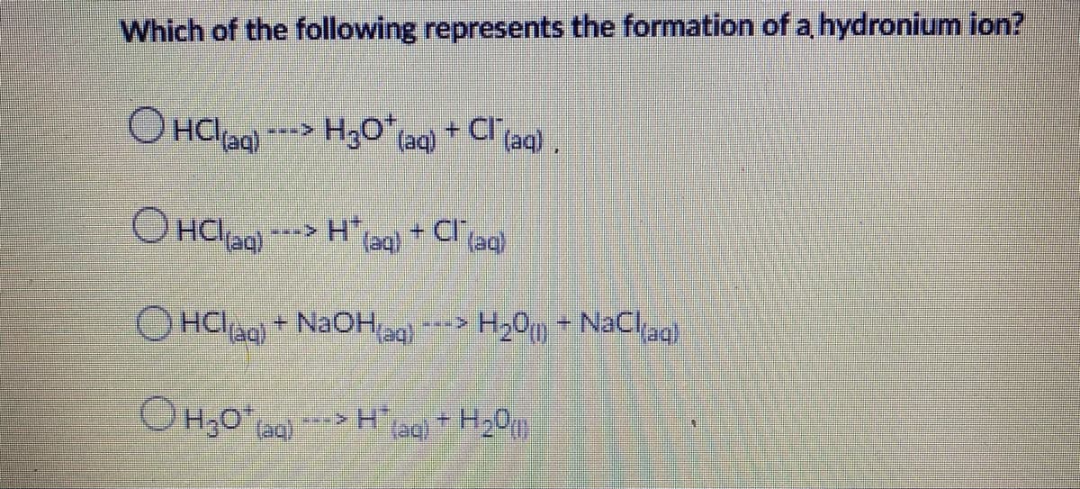 Which of the following represents the formation of a hydronium ion?
O HCl
Haq)
H3O laq)
+ Cl (aq).
O HClaa)
H*,
(aq)
+ Cl (aq)
OHCIag + NaOH ag)
H20 + NaClag
