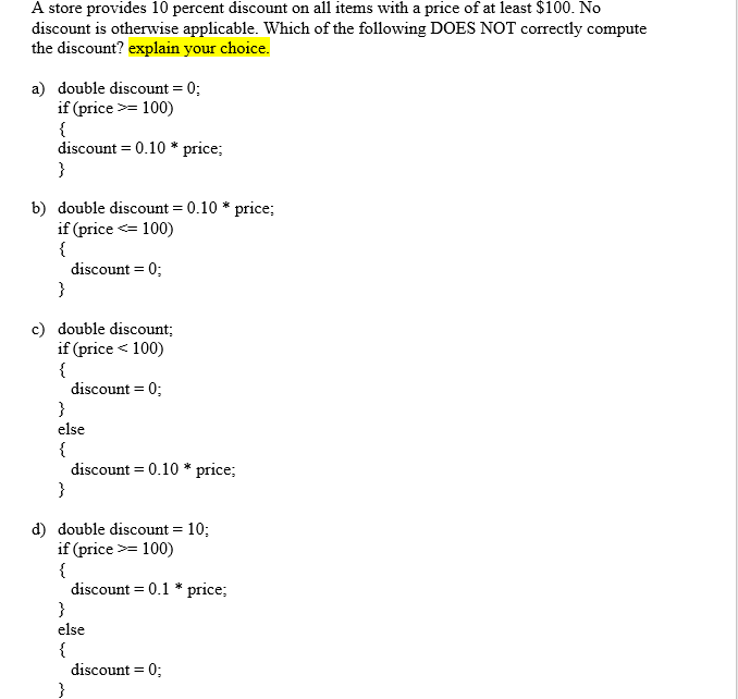 A store provides 10 percent discount on all items with a price of at least $100. No
discount is otherwise applicable. Which of the following DOES NOT correctly compute
the discount? explain your choice.
a) double discount = 0;
if (price >= 100)
{
discount = 0.10 * price;
}
b) double discount = 0.10 * price;
if (price <= 100)
{
discount = 0;
}
c) double discount;
if (price < 100)
{
discount = 0;
}
else
{
discount = 0.10 * price;
}
d) double discount = 10;
if (price >= 100)
{
discount = 0.1 * price;
}
else
{
discount = 0;
}
