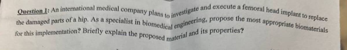 Question 1: An international medical company plans to investigate and execute a femoral head implant to replace
the damaged parts of a hip. As a specialist in biomedical engineering, propose the most appropriate biomaterials
for this implementation? Briefly explain the proposed material and its properties?