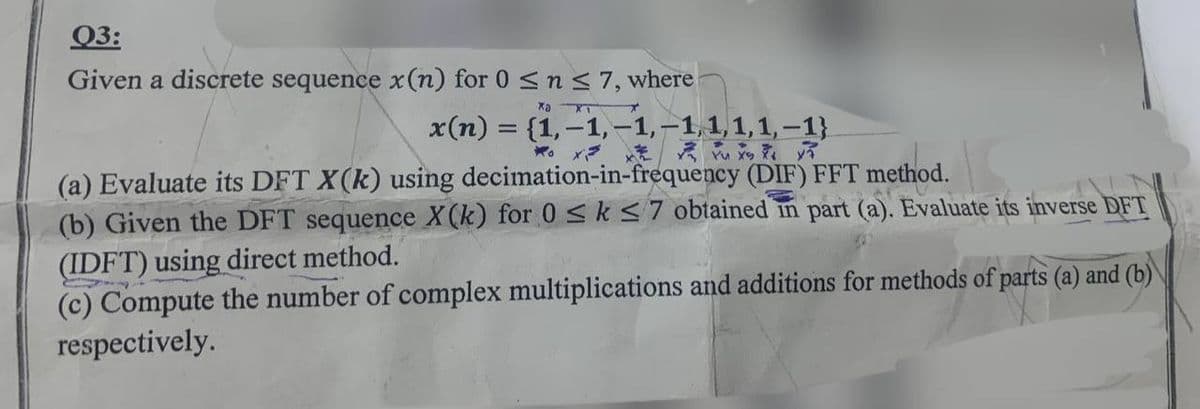 Q3:
Given a discrete sequence x(n) for 0 ≤ n ≤7, where
Xa XT
x(n) = {1,-1,-1,-1,1,1,1, -1}
x=
(a) Evaluate its DFT X(k) using decimation-in-frequency (DIF) FFT method.
(b) Given the DFT sequence X(k) for 0 ≤ k ≤7 obtained in part (a). Evaluate its inverse DFT
(IDFT) using direct method.
(c) Compute the number of complex multiplications and additions for methods of parts (a) and (b)
respectively.