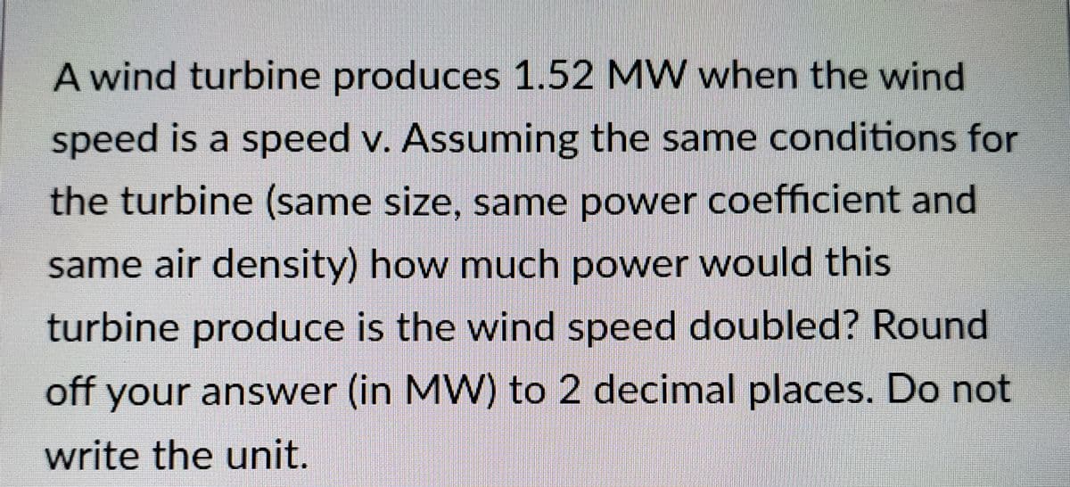 A wind turbine produces 1.52 MW when the wind
speed is a speed v. Assuming the same conditions for
the turbine (same size, same power coefficient and
same air density) how much power would this
turbine produce is the wind speed doubled? Round
off your answer (in MW) to 2 decimal places. Do not
write the unit.
