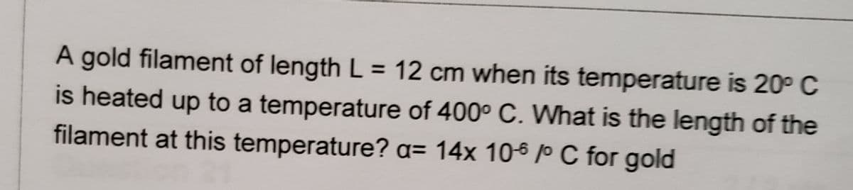 A gold filament of length L = 12 cm when its temperature is 20° C
is heated up to a temperature of 400° C. What is the length of the
filament at this temperature? a= 14x 106 P C for gold
%3D
