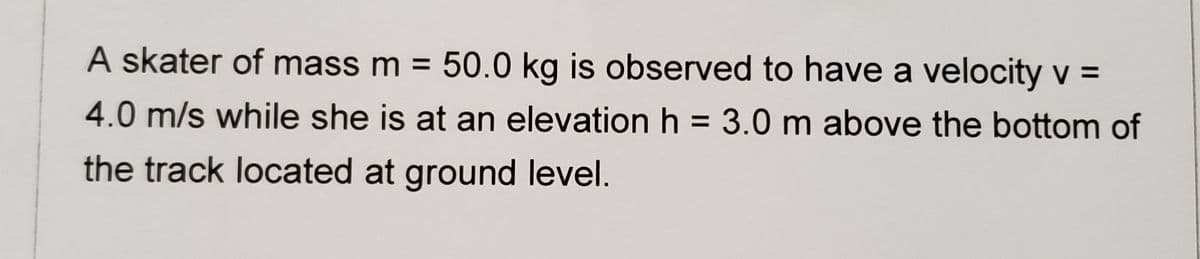 A skater of mass m = 50.0 kg is observed to have a velocity v =
4.0 m/s while she is at an elevation h = 3.0 m above the bottom of
the track located at ground level.
