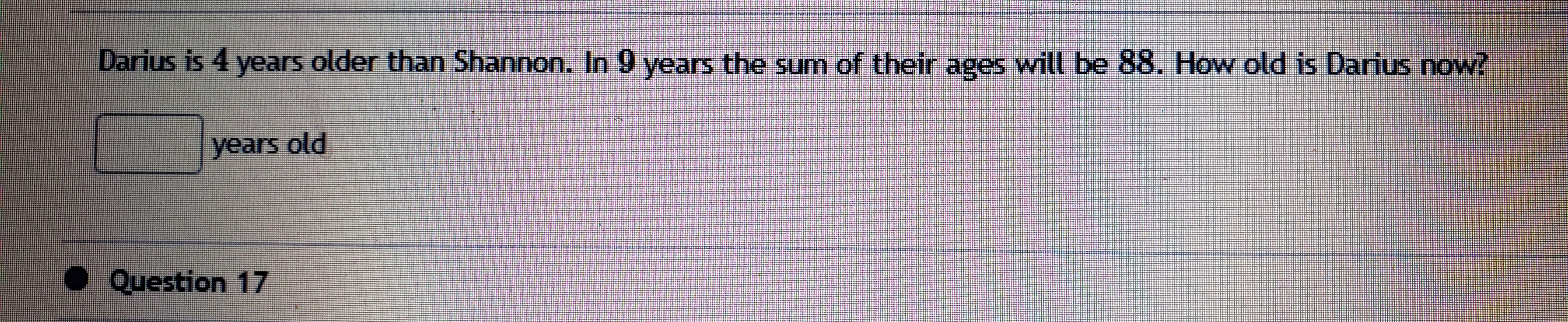 Darius is 4 years older than Shannon. In 9 years the sum of their ages will be 88. How old is Darius now?
years old
● Question 17
