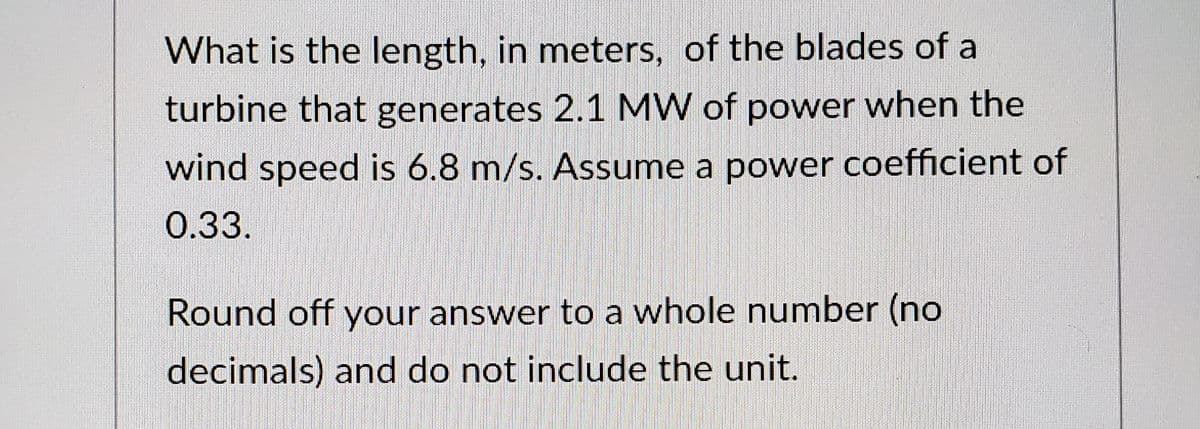 What is the length, in meters, of the blades of a
turbine that generates 2.1 MW of power when the
wind speed is 6.8 m/s. Assume a power coefficient of
0.33.
Round off your answer to a whole number (no
decimals) and do not include the unit.
